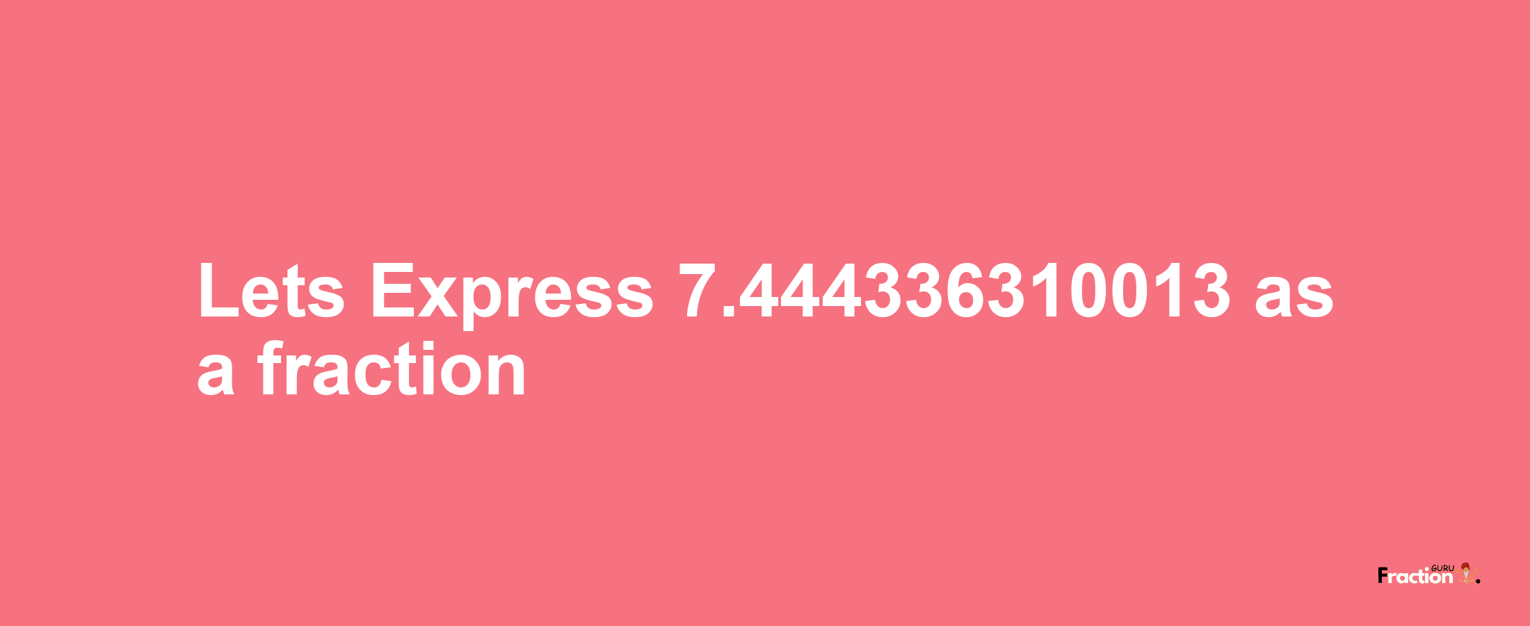 Lets Express 7.444336310013 as afraction